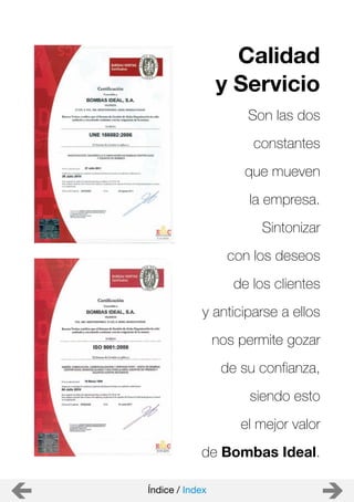 Son las dos
constantes
que mueven
la empresa.
Sintonizar
con los deseos
de los clientes
y anticiparse a ellos
nos permite gozar
de su confianza,
siendo esto
el mejor valor
de Bombas Ideal.
Calidad
y Servicio
Índice / Index
 