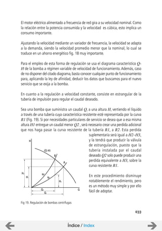 El motor eléctrico alimentado a frecuencia de red gira a su velocidad nominal. Como
la relación entre la potencia consumida y la velocidad es cúbica, esto implica un
consumo importante.
Ajustando la velocidad mediante un variador de frecuencia, la velocidad se adapta
a la demanda, siendo la velocidad promedio menor que la nominal, lo cual se
traduce en un ahorro energético fig. 18 muy importante.
Para el empleo de esta forma de regulación se usa el diagrama característico Q-
H de la bomba a régimen variable de velocidad de funcionamiento. Además, caso
de no disponer del citado diagrama,basta conocer cualquier punto de funcionamiento
para, aplicando la ley de afinidad, deducir los datos que buscamos para el nuevo
servicio que se exija a la bomba.
En cuanto a la regulación a velocidad constante, consiste en estrangular de la
tubería de impulsión para regular el caudal deseado.
Sea una bomba que suministra un caudal Q, a una altura H, vertiendo el líquido
a través de una tubería cuya característica resistente esté representada por la curva
R1 (Fig. 19). Si por necesidades particulares de servicio se desea que a esa misma
altura H1 entregue un caudal menor Q2 , será necesario crear una perdida adicional
que nos haga pasar la curva resistente de la tubería R1, a R2. Esta perdida
suplementaria será igual a H2–H3,
y la tendrá que producir la válvula
de estrangulación, puesto que la
tubería instalada par el caudal
deseado Q2 solo puede producir una
perdida equivalente a H3, sobre la
curva resistente R1.
En este procedimiento disminuye
notablemente el rendimiento, pero
es un método muy simple y por ello
fácil de adoptar.
033
Fig 19. Regulación de bombas centrífugas
H
H2
H1
Q2
Q1
Q
B
A
H3
R2
R1
(Q-H)
Índice / Index
 