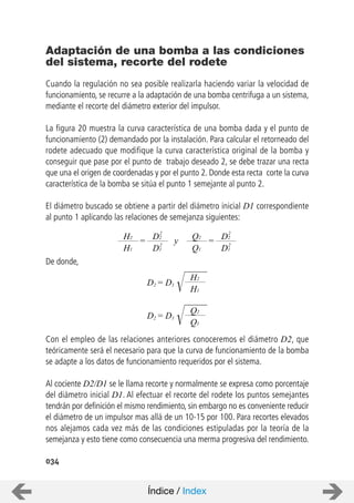034
Cuando la regulación no sea posible realizarla haciendo variar la velocidad de
funcionamiento, se recurre a la adaptación de una bomba centrifuga a un sistema,
mediante el recorte del diámetro exterior del impulsor.
La figura 20 muestra la curva característica de una bomba dada y el punto de
funcionamiento (2) demandado por la instalación. Para calcular el retorneado del
rodete adecuado que modifique la curva característica original de la bomba y
conseguir que pase por el punto de trabajo deseado 2, se debe trazar una recta
que una el origen de coordenadas y por el punto 2. Donde esta recta corte la curva
característica de la bomba se sitúa el punto 1 semejante al punto 2.
El diámetro buscado se obtiene a partir del diámetro inicial D1 correspondiente
al punto 1 aplicando las relaciones de semejanza siguientes:
De donde,
Con el empleo de las relaciones anteriores conoceremos el diámetro D2, que
teóricamente será el necesario para que la curva de funcionamiento de la bomba
se adapte a los datos de funcionamiento requeridos por el sistema.
Al cociente D2/D1 se le llama recorte y normalmente se expresa como porcentaje
del diámetro inicial D1. Al efectuar el recorte del rodete los puntos semejantes
tendrán por definición el mismo rendimiento, sin embargo no es conveniente reducir
el diámetro de un impulsor mas allá de un 10-15 por 100. Para recortes elevados
nos alejamos cada vez más de las condiciones estipuladas por la teoría de la
semejanza y esto tiene como consecuencia una merma progresiva del rendimiento.
Adaptación de una bomba a las condiciones
del sistema, recorte del rodete
D2 = D1
H2
H1
=H2
H1
D2
D1
2
2
y =Q2
Q1
D2
D1
2
2
D2 = D1
Q2
Q1
Índice / Index
 