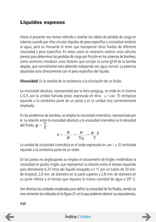 036
Hasta el presente nos hemos referido a reseñar las tablas de pérdida de carga en
tuberías cuando por ellas circulan líquidos de peso específico y viscosidad similares
al agua, pero es frecuente el tener que transportar otros fluidos de diferente
viscosidad y peso especifico. En estos casos es necesario realizar unos cálculos
previos para determinar las perdidas de carga por fricción en los sistemas de bombeo,
como asimismo introducir unos factores que corrijan la curva Q-H de la bomba
elegida, que normalmente esta obtenida trabajando con agua normal. La potencia
absorbida varía directamente con el peso específico del líquido.
Viscosidad: Es la medida de la resistencia a la circulación de un fluido.
La viscosidad absoluta, representada por la letra griega , se mide en el sistema
C.G.S. por la unidad llamada poise, expresada en dina . s / cm2. El centipoise
equivale a la centésima parte de un poise y es la unidad mas corrientemente
empleada.
En los problemas de bombeo, se emplea la viscosidad cinemática, representada por
. La relación entre la viscosidad absoluta y la viscosidad cinemática es la densidad
del fluido, =
La unidad de viscosidad cinemática es el stoke expresada en cm2 / s. El centistoke
equivale a la centésima parte de un stoke.
En los países no anglosajones se emplea el viscosímetro de Engler, midiéndose la
viscosidad en grados Engler, que representan la relación entre el tiempo requerido
para derramarse 0,25 litros del liquido ensayado a t °C por un tubito de 20 mm.
de longitud, 2,9 mm. de diámetro en la parte superior y 2,8 mm. de diámetro en
su parte inferior y el tiempo que requiere la misma cantidad de agua a 20° C.
Son diversas las unidades empleadas para definir la viscosidad de los fluidos, siendo las
mas corrientes las indicadas en la figura 21,en la que podemos deducir sus equivalencias.
Líquidos espesos
g
=
/g
. g
= =
Índice / Index
 