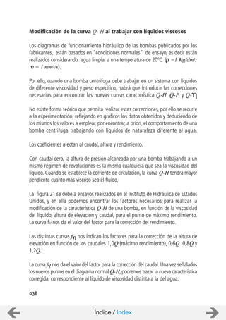 Modificación de la curva Q- H al trabajar con líquidos viscosos
Los diagramas de funcionamiento hidráulico de las bombas publicados por los
fabricantes, están basados en “condiciones normales” de ensayo, es decir están
realizados considerando agua limpia a una temperatura de 20ºC ( =1 Kg/dm3;
= 1 mm2/s).
Por ello, cuando una bomba centrifuga debe trabajar en un sistema con líquidos
de diferente viscosidad y peso especifico, habrá que introducir las correcciones
necesarias para encontrar las nuevas curvas característica Q-H, Q-P, y Q-
No existe forma teórica que permita realizar estas correcciones, por ello se recurre
a la experimentación, reflejando en gráficos los datos obtenidos y deduciendo de
los mismos los valores a emplear, por encontrar, a priori, el comportamiento de una
bomba centrifuga trabajando con líquidos de naturaleza diferente al agua.
Los coeficientes afectan al caudal, altura y rendimiento.
Con caudal cero, la altura de presión alcanzada por una bomba trabajando a un
mismo régimen de revoluciones es la misma cualquiera que sea la viscosidad del
líquido. Cuando se establece la corriente de circulación, la curva Q-H tendrá mayor
pendiente cuanto más viscoso sea el fluido.
La figura 21 se debe a ensayos realizados en el Instituto de Hidráulica de Estados
Unidos, y en ella podemos encontrar los factores necesarios para realizar la
modificación de la característica Q-H de una bomba, en función de la viscosidad
del liquido, altura de elevación y caudal, para el punto de máximo rendimiento.
La curva fH nos da el valor del factor para la corrección del rendimiento.
Las distintas curvas f nos indican los factores para la corrección de la altura de
elevación en función de los caudales 1,0Q (máximo rendimiento), 0,6Q 0,8Q y
1,2Q.
La curva fq nos da el valor del factor para la corrección del caudal. Una vez señalados
los nuevos puntos en el diagrama normal Q-H,podremos trazar la nueva característica
corregida, correspondiente al liquido de viscosidad distinta a la del agua.
038
Índice / Index
 