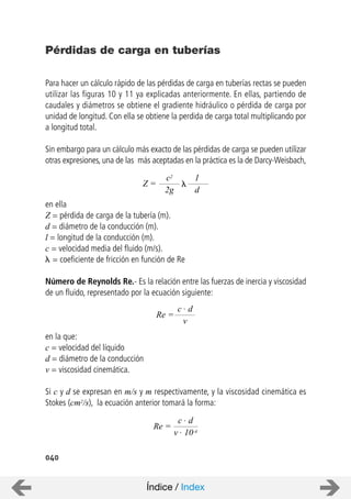 040
Para hacer un cálculo rápido de las pérdidas de carga en tuberías rectas se pueden
utilizar las figuras 10 y 11 ya explicadas anteriormente. En ellas, partiendo de
caudales y diámetros se obtiene el gradiente hidráulico o pérdida de carga por
unidad de longitud. Con ella se obtiene la perdida de carga total multiplicando por
a longitud total.
Sin embargo para un cálculo más exacto de las pérdidas de carga se pueden utilizar
otras expresiones, una de las más aceptadas en la práctica es la de Darcy-Weisbach,
en ella
Z = pérdida de carga de la tubería (m).
d = diámetro de la conducción (m).
l = longitud de la conducción (m).
c = velocidad media del fluido (m/s).
= coeficiente de fricción en función de Re
Número de Reynolds Re.- Es la relación entre las fuerzas de inercia y viscosidad
de un fluido, representado por la ecuación siguiente:
en la que:
c = velocidad del líquido
d = diámetro de la conducción
v = viscosidad cinemática.
Si c y d se expresan en m/s y m respectivamente, y la viscosidad cinemática es
Stokes (cm2/s), la ecuación anterior tomará la forma:
Pérdidas de carga en tuberías
Z =
c2
2g
1
d
Re =
c . d
v
Re =
c . d
v . 10-4
Índice / Index
 