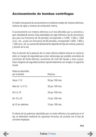 043
El medio más general de accionamiento es mediante empleo de motores eléctricos,
turbinas de vapor o motores de combustión interna.
El accionamiento con motores eléctricos es el más difundido, por su economía y
gran velocidad de servicio. Estas velocidades son algo inferiores a las de sincronismo,
que para una frecuencia de 50 periodos corresponden a 3.000, 1.500 y 1.000
r.p.m., etc., y para una frecuencia de 60 periodos, corresponden 3.600, 1.800 y
1.200 r.p.m., etc. La cuantía del deslizamiento depende del tipo de motores, potencia
y tensión de la red.
Para la elección de la potencia de un motor eléctrico deberá tenerse en cuenta el
darle un margen de seguridad para evitar sobrecargas por posibles anomalías de
suministro de fluido eléctrico, variaciones de nivel del líquido u otras causas.
Estos márgenes de seguridad oscilaran aproximadamente con arreglo a la siguiente
escala:
Potencia absorbida
por la bomba Potencia
Hasta 1 CV 50 por 100 más
Más de 1 a 5 CV. 30 por 100 más
De 5 a 10 20 por 100 más
De 10 a 25 15 por 100 más
de 25 en adelante 10 por 100 más
El cálculo de las potencias absorbidas por un motor eléctrico y las potencias en el
eje, se obtendrán mediante las siguientes formulas, de acuerdo con el tipo de
corriente empleada:
Accionamiento de bombas centrífugas
Índice / Index
 