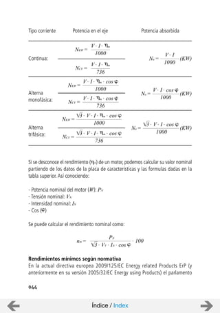 044
Tipo corriente Potencia en el eje Potencia absorbida
Continua:
Alterna
monofásica:
Alterna
trifásica:
Si se desconoce el rendimiento ( m) de un motor, podemos calcular su valor nominal
partiendo de los datos de la placa de características y las formulas dadas en la
tabla superior.Así conociendo:
- Potencia nominal del motor (W): PN
- Tensión nominal: VN
- Intensidad nominal: IN
- Cos ( )
Se puede calcular el rendimiento nominal como:
Rendimientos mínimos según normativa
En la actual directiva europea 2009/125/EC Energy related Products ErP (y
anteriormente en su versión 2005/32/EC Energy using Products) el parlamento
NKW =
V . I . m
1000
NCV =
V . I . m
736
NKW =
V . I . m . cos
1000
Na =
V . I
1000
NCV =
V . I . m . cos
736
NKW =
1000
3 . V . I . m . cos
NCV =
736
3 . V . I . m . cos
(KW)
Na =
V . I . cos
1000
(KW)
Na =
1000
(KW)
3 . V . I . cos
nm =
PN
. 100
3 . VV . IN . cos
Índice / Index
 