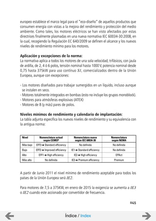 045
europeo establece el marco legal para el “eco-diseño” de aquellos productos que
consumen energía con vistas a la mejora del rendimiento y protección del medio
ambiente. Como tales, los motores eléctricos se han visto afectados por estas
directrices finalmente plasmadas en una nueva normativa IEC 60034-30:2008, en
la cual, recogiendo la Regulación EC 640/2009 se definen el alcance y los nuevos
niveles de rendimiento mínimo para los motores.
Aplicación y excepciones de la norma:
La normativa aplica a todos los motores de una sola velocidad, trifásicos, con jaula
de ardilla, de 2, 4 ó 6 polos, tensión nominal hasta 1000 V, potencia nominal desde
0,75 hasta 375kW para uso contínuo S1, comercializados dentro de la Unión
Europea, aunque con excepciones:
- Los motores diseñados para trabajar sumergidos en un líquido, incluso aunque
se instalen en seco.
- Motores totalmente integrados en bombas (esto no incluye los grupos monoblock).
- Motores para atmósferas explosivas (ATEX)
- Motores de 8 (y más) pares de polos.
Niveles mínimos de rendimiento y calendario de implantación:
La tabla adjunta especifica los nuevos niveles de rendimiento y su equivalencia con
la antigua norma:
A partir de Junio 2011 el nivel mínimo de rendimiento aceptable para todos los
países de la Unión Europea será IE2.
Para motores de 7,5 a 375KW, en enero de 2015 la exigencia se aumenta a IE3
o IE2 cuando este accionado por convertidor de frecuencia.
Nivel Nomenclatura actual
según CEMEP
Nomenclatura nueva
según IEC 60034-30
Más bajo EFF3 Standard efficiency No definida
EFF2 Improved efficiency IE1 Standard efficiency
EFF1 High efficiency IE2 High efficiency
No definida IE3 Premium efficiency
Bajo
Alto
Más alto
Nomenclatura
según NEMA
No definida
No definida
EPAct
Premium
Índice / Index
 