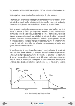 047
simplemente como servicio de emergencia caso de fallo de suministro eléctrico.
Será, pues, interesante estudiar el comportamiento de estos motores.
Sabemos que la potencia absorbida por una bomba centrifuga varia con la tercera
potencia de la relación de las velocidades, mientras que los motores de combustión
interna varían su potencia linealmente con la relación de las velocidades.
Si en un grupo motobomba por cualquier circunstancia varía la altura que debe
vencer la bomba, de forma que su potencia aumenta, la velocidad del motor
disminuirá y, como consecuencia, su potencia; la bomba disminuirá su velocidad,
llevando consigo una disminución más rápida de la potencia absorbida y provocando
automáticamente un aumento de velocidad, del motor y de su potencia. Al cabo
de varias oscilaciones alcanzara el grupo motobomba un punto de funcionamiento
en que las potencias absorbidas por la bomba y producidas por el motor serán
iguales para una velocidad común.
Si, por el contrario, la variación de altura produce una disminución de la potencia
absorbida en el eje de la bomba, la velocidad del motor aumentará y con ella la
potencia, lo cual provocara un aumento de velocidad en la bomba y un incremento
de la potencia absorbida,que frenara la marcha del motor,e igualmente se establecerá
después de varias alternativas un régimen de velocidad común, en donde las
potencias absorbidas por la bomba y producidas por el motor serán iguales.
F (Q’-H’)
B
Bomba
N
n
3
N’=
C
H’=H/n2
Q’= Q/n
A
N’=N/n2
Motor
D
E
n (motor)
Fig 24. Accionamiento de bombas centrífugas
Índice / Index
 