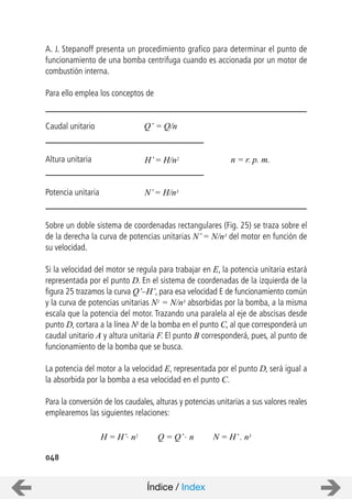 048
A. J. Stepanoff presenta un procedimiento grafico para determinar el punto de
funcionamiento de una bomba centrifuga cuando es accionada por un motor de
combustión interna.
Para ello emplea los conceptos de
Caudal unitario
Altura unitaria
Potencia unitaria
Sobre un doble sistema de coordenadas rectangulares (Fig. 25) se traza sobre el
de la derecha la curva de potencias unitarias N’ = N/n3 del motor en función de
su velocidad.
Si la velocidad del motor se regula para trabajar en E, la potencia unitaria estará
representada por el punto D. En el sistema de coordenadas de la izquierda de la
figura 25 trazamos la curva Q’–H’, para esa velocidad E de funcionamiento común
y la curva de potencias unitarias N1 = N/n3 absorbidas por la bomba, a la misma
escala que la potencia del motor. Trazando una paralela al eje de abscisas desde
punto D, cortara a la línea Nl de la bomba en el punto C, al que corresponderá un
caudal unitario A y altura unitaria F. El punto B corresponderá, pues, al punto de
funcionamiento de la bomba que se busca.
La potencia del motor a la velocidad E, representada por el punto D, será igual a
la absorbida por la bomba a esa velocidad en el punto C.
Para la conversión de los caudales, alturas y potencias unitarias a sus valores reales
emplearemos las siguientes relaciones:
Q’ = Q/n
H’= H/n2
N’= H/n3
n = r. p. m.
Q = Q’. nH = H’. n2 N = H’. n3
Índice / Index
 