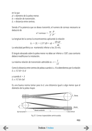 Ramal conductor
Eje horizontal Eje vertical
Alzado
Planta
Y
L
053
en la que
d = diámetro de la polea menor.
k = relación de transmisión.
L = distancia entre centros.
Siendo P la potencia que se desea transmitir, el numero de correas necesario se
deducirá de
La longitud de la correa la encontraremos aplicando la relación
La velocidad periférica se mantendrá inferior a los 25 m/s.
El ángulo abrazado sobre la polea menor no debe ser inferior a 120º; caso contrario
deberá modificarse la instalación.
La máxima relación de transmisión admisible es
Como la distancia entre centros de poleas cuando k 3 la obtendremos por la relación
L 1/2 (k+1) d
y cuando k > 3
L 1/2 (k-1)d
Es una buena norma tomar para la L una distancia igual o algo menor que el
diámetro de la polea mayor.
Fig 27. Correas trapezoidales semicruzadas
nº correas =
m . P
f . P’
LC = 2L + 1,57 (D + d) +
(D-d)2
4L
i =
1
12
Índice / Index
 