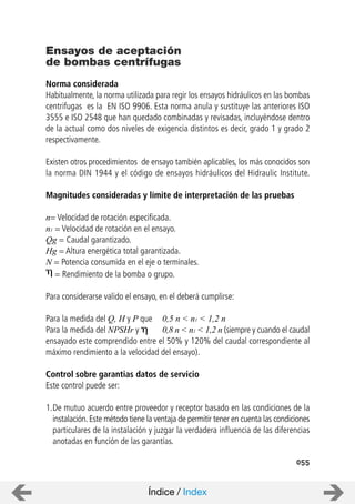055
Norma considerada
Habitualmente, la norma utilizada para regir los ensayos hidráulicos en las bombas
centrifugas es la EN ISO 9906. Esta norma anula y sustituye las anteriores ISO
3555 e ISO 2548 que han quedado combinadas y revisadas, incluyéndose dentro
de la actual como dos niveles de exigencia distintos es decir, grado 1 y grado 2
respectivamente.
Existen otros procedimientos de ensayo también aplicables, los más conocidos son
la norma DIN 1944 y el código de ensayos hidráulicos del Hidraulic Institute.
Magnitudes consideradas y límite de interpretación de las pruebas
n= Velocidad de rotación especificada.
n1 = Velocidad de rotación en el ensayo.
Qg = Caudal garantizado.
Hg = Altura energética total garantizada.
N = Potencia consumida en el eje o terminales.
= Rendimiento de la bomba o grupo.
Para considerarse valido el ensayo, en el deberá cumplirse:
Para la medida del Q, H y P que 0,5 n < n1 < 1,2 n
Para la medida del NPSHr y 0,8 n < n1 < 1,2 n (siempre y cuando el caudal
ensayado este comprendido entre el 50% y 120% del caudal correspondiente al
máximo rendimiento a la velocidad del ensayo).
Control sobre garantias datos de servicio
Este control puede ser:
1.De mutuo acuerdo entre proveedor y receptor basado en las condiciones de la
instalación. Este método tiene la ventaja de permitir tener en cuenta las condiciones
particulares de la instalación y juzgar la verdadera influencia de las diferencias
anotadas en función de las garantías.
Ensayos de aceptación
de bombas centrífugas
Índice / Index
 