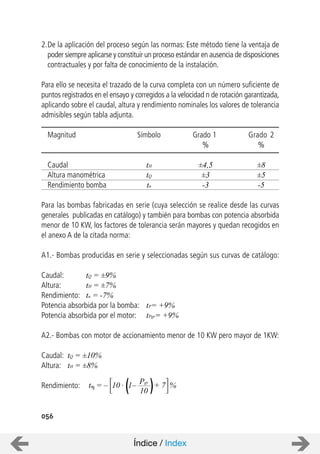 056
2.De la aplicación del proceso según las normas: Este método tiene la ventaja de
poder siempre aplicarse y constituir un proceso estándar en ausencia de disposiciones
contractuales y por falta de conocimiento de la instalación.
Para ello se necesita el trazado de la curva completa con un número suficiente de
puntos registrados en el ensayo y corregidos a la velocidad n de rotación garantizada,
aplicando sobre el caudal, altura y rendimiento nominales los valores de tolerancia
admisibles según tabla adjunta.
Magnitud Símbolo Grado 1 Grado 2
% %
Caudal tH ±4,5 ±8
Altura manométrica tQ ±3 ±5
Rendimiento bomba tn -3 -5
Para las bombas fabricadas en serie (cuya selección se realice desde las curvas
generales publicadas en catálogo) y también para bombas con potencia absorbida
menor de 10 KW, los factores de tolerancia serán mayores y quedan recogidos en
el anexo A de la citada norma:
A1.- Bombas producidas en serie y seleccionadas según sus curvas de catálogo:
Caudal: tQ = ±9%
Altura: tH = ±7%
Rendimiento: tn = -7%
Potencia absorbida por la bomba: tP= +9%
Potencia absorbida por el motor: tPgr= +9%
A2.- Bombas con motor de accionamiento menor de 10 KW pero mayor de 1KW:
Caudal: tQ = ±10%
Altura: tH = ±8%
Rendimiento: t = – Pgr
10
10 . 1– + 7 %
Índice / Index
 