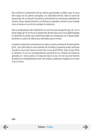 058
Para verificar el cumplimiento de los valores garantizados, se debe trazar la curva
del ensayo con los valores corregidos a la velocidad nominal. Sobre el punto de
garantía QG HG se llevarán horizontal y verticalmente las tolerancias admisibles de
caudal y altura respectivamente. Las bomba es aceptable cuando la curva trazada
corta al menos en uno de los semiejes de tolerancia.
Para la comprobación del rendimiento se unirá el punto de garantía QG HG con el
punto origen Q=0, H=0 y en la intersección de esta recta con la curva QH ensayada
se obtendrá el caudal cuyo rendimiento debe ser comparado con el garantizado,
teniendo en cuenta las tolerancias admisibles para el mismo.
Cuando la compromiso contractual no es sobre un punto concreto de funcionamiento
Q-H , sino sobre toda la curva estándar de la bomba, la garantía queda verificada
cuando la curva real transcurre entre dos curvas Q-H límites. Estas curvas límite
se obtienen al unir los correspondientes extremos de los semiejes de tolerancia
aplicados en varios puntos a lo largo de toda la curva. En este caso los factores
de tolerancia correspondientes serán más amplios, quedando recogidos en el anexo
A de la norma.
Índice / Index
 