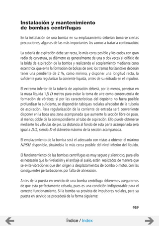 059
En la instalación de una bomba en su emplazamiento deberán tomarse ciertas
precauciones, algunas de las más importantes las vamos a tratar a continuación:
La tubería de aspiración debe ser recta, lo más corta posible y los codos con gran
radio de curvatura, su diámetro es generalmente de una o dos veces el orificio de
la brida de aspiración de la bomba y realizando el acoplamiento mediante cono
excéntrico, que evite la formación de bolsas de aire; los tramos horizontales deberán
tener una pendiente de 2 %, como mínimo, y disponer una longitud recta, la
suficiente para regularizar la corriente liquida, antes de su entrada en el impulsor.
El extremo inferior de la tubería de aspiración deberá, por lo menos, penetrar en
la masa liquida 1,5 D metros para evitar la toma de aire como consecuencia de
formación de vórtices; si por las características del depósito no fuera posible
profundizar lo suficiente, se dispondrán tabiques radiales alrededor de la tubería
de aspiración. Para regularización de la corriente de entrada será conveniente
disponer en la boca una zona acampanada que aumente la sección libre de paso,
al menos doble de la correspondiente al tubo de aspiración. Ello puede obtenerse
mediante las válvulas de pie. La distancia al fondo de esta parte acampanada será
igual a D/2, siendo D el diámetro máximo de la sección acampanada.
El emplazamiento de la bomba será el adecuado con vistas a obtener el máximo
NPSH disponible, situándola lo más cerca posible del nivel inferior del líquido.
El funcionamiento de las bombas centrifugas es muy seguro y silencioso, para ello
es necesario que la nivelación y el anclaje al suelo, estén realizados de manera que
se evite vibraciones que den origen a desplazamientos de bomba o motor, con las
consiguientes perturbaciones por falta de alineación.
Antes de la puesta en servicio de una bomba centrifuga deberemos asegurarnos
de que esta perfectamente cebada, pues es una condición indispensable para el
correcto funcionamiento. Si la bomba va provista de impulsores radiales, para su
puesta en servicio se procederá de la forma siguiente:
Instalación y mantenimiento
de bombas centrífugas
Índice / Index
 