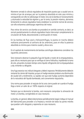 060
Mantener cerrada la válvula reguladora de impulsión puesto que a caudal cero es
mínimo el par de arranque, por ser la potencia absorbida en este caso mínima y
consiguiendo con ello no sobrecargar el motor. Una vez la bomba en funcionamiento
y alcanzada la velocidad de régimen y, por lo tanto, la presión máxima, abriremos
lentamente la válvula reguladora hasta establecer la corriente normal de servicio;
con ello evitaremos sobrecargas repentinas del motor.
Para retirar de servicio una bomba se procederá en sentido contrario, es decir, se
cerrará paulatinamente la válvula reguladora hasta interrumpir completamente la
circulación de fluido, desconectando a continuación el motor.
En las bombas de flujo axial y helicocentrífugas, la puesta en marcha deberá
realizarse precisamente al contrario de las anteriores, pues en ellas la potencia
absorbida es mínima para máximo caudal y altura cero.
En el capítulo de mantenimiento de bombas centrifugas deberemos considerar las
siguientes atenciones:
Será necesario observar la pequeña fuga de líquido a través de la empaquetadura,
pues ella es necesaria para que se verifique el cierre hidráulico, impidiendo la toma
de aire, actuando al propio tiempo como liquido refrigerante de la empaquetadura
y eje, evitando su desgaste.
Una fuga excesiva nos indicará desgaste y deberá repararse. Periódicamente deberán
revisarse los cierres del impulsor, ya que un huelgo excesivo produce una disminución
de caudal útil y rendimiento. La rapidez con que este huelgo aumenta dependerá
de la naturaleza del líquido bombeado; será conveniente reajustarlos.
Una norma para proceder al reajuste de los aros cierre puede ser cuando el huelgo
llega a tener un valor de un 100% respecto al original.
Siempre que se desmonte la bomba, será necesario comprobar la alineación de
motor y la bomba, corrigiéndola en caso necesario.
La bomba, en general, deberá desmontarse periódicamente (según indique el manual
del fabricante) para proceder a la limpieza y revisión de todas las partes móviles
que puedan sufrir desgaste y reponerlas en caso necesario.
Índice / Index
 