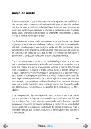 061
Si en una tubería por la que circula una corriente de agua con cierta velocidad se
interrumpe o desvía bruscamente el movimiento del agua, por ejemplo, mediante
una llave de paso, se producen en las paredes de la misma sobre presiones tan
fuertes que pueden llegar a producir la rotura de la conducción. A este fenómeno
que da lugar a una variación de la presión tan importante en el interior de la tubería
se la da el nombre de «golpe de ariete».
Este fenómeno no solo se produce cuando cerramos una llave de paso. Puede
originarse merced al aire acumulado que produzca una oclusión en la conducción,
o también, por el arranque o paro de alguna bomba, etc. Hay que tener en cuenta
que el golpe de ariete se presenta también cuando estas variaciones de caudal son
en aumento, y en todos los casos sus efectos son destructores, rompiendo o
deteriorando la conducción y afectando a las instalaciones próximas.
Cuando se trata de una conducción por la que circula el agua a una cierta velocidad
y de pronto intentamos anularla, esta velocidad se convierte en presión, que se
suma a la estática a la que ya se encontraba sometida la tubería. Por efecto de
estas sobrepresiones la tubería se dilata, se hace mayor su sección transversal y
el agua se comprime, volviendo ambas por su elasticidad a la posición inicial, y
hasta es mas, la nueva presión es inferior a la inicial, a la estática que soportaba
antes de producirse la perturbación. De nuevo se repite el aumento y se establece
un movimiento, una variación de presión oscilatoria cada vez con menor intensidad
hasta que se anula; momento en que la energía cinética que llevaba el agua ha
sido absorbida por rozamiento por las paredes de la conducción y los filetes
líquidos.
Estas sobrepresiones, de naturaleza oscilatoria, crean unas ondas de presión
que se transmiten a lo largo de la conducción hasta la cisterna o embalse en
que se reflejan. Estas ondas avanzan con una velocidad a, llamada celeridad,
que depende únicamente de las características de la conducción, de su elasticidad,
espesor, diámetro, y no depende, en absoluto, del tiempo de maniobra ni de la
velocidad y presión que tenga el agua al pasar por el lugar en que se produce
la perturbación.
Golpe de ariete
Índice / Index
 