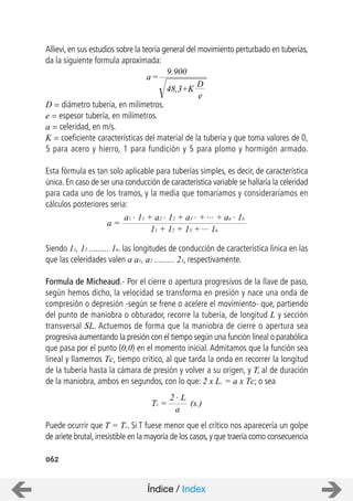 062
Allievi, en sus estudios sobre la teoría general del movimiento perturbado en tuberías,
da la siguiente formula aproximada:
D = diámetro tubería, en milímetros.
e = espesor tubería, en milímetros.
a = celeridad, en m/s.
K = coeficiente características del material de la tubería y que toma valores de 0,
5 para acero y hierro, 1 para fundición y 5 para plomo y hormigón armado.
Esta fórmula es tan solo aplicable para tuberías simples, es decir, de característica
única. En caso de ser una conducción de característica variable se hallaría la celeridad
para cada uno de los tramos, y la media que tomaríamos y consideraríamos en
cálculos posteriores seria:
Siendo 11, 12 ......... 1n. las longitudes de conducción de característica linica en las
que las celeridades valen a a1, a2 ......... 23, respectivamente.
Formula de Micheaud.- Por el cierre o apertura progresivos de la llave de paso,
según hemos dicho, la velocidad se transforma en presión y nace una onda de
compresión o depresión -según se frene o acelere el movimiento- que, partiendo
del punto de maniobra o obturador, recorre la tubería, de longitud L y sección
transversal SL. Actuemos de forma que la maniobra de cierre o apertura sea
progresiva aumentando la presión con el tiempo según una función lineal o parabólica
que pasa por el punto (0,0) en el momento inicial. Admitamos que la función sea
lineal y llamemos Tc, tiempo critico, al que tarda la onda en recorrer la longitud
de la tubería hasta la cámara de presión y volver a su origen, y T, al de duración
de la maniobra, ambos en segundos, con lo que: 2 x L. = a x Tc; o sea
Puede ocurrir que T = Tc. Si T fuese menor que el crítico nos aparecería un golpe
de ariete brutal,irresistible en la mayoría de los casos,y que traería como consecuencia
a=
D
e
9.900
48,3+K
a =
a1 . 11 + a2 . 12 + a3 . + ... + an . 1n
11 + 12 + 13 + ... 1n
Tc =
2 . L
a
(s.)
Índice / Index
 