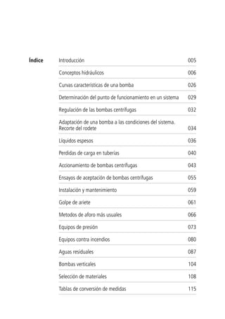 Introducción 005
Conceptos hidráulicos 006
Curvas características de una bomba 026
Determinación del punto de funcionamiento en un sistema 029
Regulación de las bombas centrífugas 032
Adaptación de una bomba a las condiciones del sistema.
Recorte del rodete 034
Líquidos espesos 036
Perdidas de carga en tuberías 040
Accionamiento de bombas centrífugas 043
Ensayos de aceptación de bombas centrífugas 055
Instalación y mantenimiento 059
Golpe de ariete 061
Metodos de aforo más usuales 066
Equipos de presión 073
Equipos contra incendios 080
Aguas residuales 087
Bombas verticales 104
Selección de materiales 108
Tablas de conversión de medidas 115
Índice
 