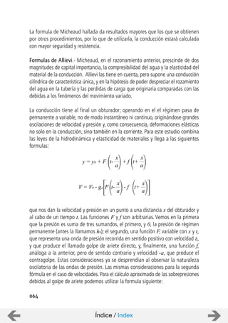 064
La formula de Micheaud hallada da resultados mayores que los que se obtienen
por otros procedimientos, por lo que de utilizarla, la conducción estará calculada
con mayor seguridad y resistencia.
Formulas de Allievi.- Micheaud, en el razonamiento anterior, prescinde de dos
magnitudes de capital importancia, la compresibilidad del agua y la elasticidad del
material de la conducción. Allievi las tiene en cuenta, pero supone una conducción
cilíndrica de característica única, y en la hipótesis de poder despreciar el rozamiento
del agua en la tubería y las perdidas de carga que originaría comparadas con las
debidas a los fenómenos del movimiento variado.
La conducción tiene al final un obturador; operando en el el régimen pasa de
permanente a variable, no de modo instantáneo ni continuo, originándose grandes
oscilaciones de velocidad y presión y, como consecuencia, deformaciones elásticas
no solo en la conducción, sino también en la corriente. Para este estudio combina
las leyes de la hidrodinámica y elasticidad de materiales y llega a las siguientes
formulas:
que nos dan la velocidad y presión en un punto a una distancia x del obturador y
al cabo de un tiempo t. Las funciones F y f son arbitrarias. Vemos en la primera
que la presión es suma de tres sumandos, el primero, y 0, la presión de régimen
permanente (antes la llamamos h0); el segundo, una función F, variable con x y t,
que representa una onda de presión recorrida en sentido positivo con velocidad a,
y que produce el llamado golpe de ariete directo, y, finalmente, una función f,
análoga a la anterior, pero de sentido contrario y velocidad -a, que produce el
contragolpe. Estas consideraciones ya se desprendían al observar la naturaleza
oscilatoria de las ondas de presión. Las mismas consideraciones para la segunda
fórmula en el caso de velocidades. Para el cálculo aproximado de las sobrepresiones
debidas al golpe de ariete podemos utilizar la formula siguiente:
y = y0 + F
x
a
+ ft-
x
a
t+
V = V0 - ga
x
a
- ft-
x
a
t+F
Índice / Index
 