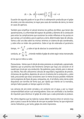 065
Ecuación de segundo grado en la que H es la sobrepresión producida por el golpe
de ariete y con dos soluciones, la mayor para casos de maniobra de cierre y la menor
en casos de apertura.
También para simplificar el calculo tenemos los gráficos de Allievi, que tienen dos
aproximaciones, la uniformidad del espesor de paredes y diámetro de la conducción
para evitar las complicaciones que ocasionan las ondas reflexivas en los puntos en
que variase, y el considerar, para la apertura y cierre, determinados tipos de válvulas.
Vamos a dar una idea sobre los mismas: tenemos un sistema de ejes coordenados,
y sobre ellos se miden dos parámetros. Sobre el eje de ordenadas el parámetro
tiempo, , y sobre el eje de abscisas la característica del
conducto, , viniendo medido el golpe de ariete según rectas transversales
en las que se indica su valor.
Precauciones.- Vemos que el cálculo de estas presiones es complicado y aproximado.
Sabemos que se presenta este fenómeno siempre que haya una variación en el
caudal que circula por una conducción. No podremos, pues, evitarlo, pero si atenuar
sus efectos. Para ello utilizaremos válvulas de seguridad y reguladoras de presión,
chimeneas de equilibrio, depósitos de aire en el extremo de la conducción y, sobre
todo, procurando que estas variaciones sean lo menos bruscas posibles mediante
cierre progresivo de llaves de paso, compuertas, etc.A tal efecto, estos cierres están
dispuestos con tornillos de forma que, por rápida que intente ser la maniobra,
siempre habrá pasado un tiempo superior al crítico.
Las cámaras de aire están cerradas y en contacto con el agua, y por su mayor
comprensibilidad actúan cual amortiguadores. Estas van asimiladas a las bombas
de impulsión para disminuir el golpe de ariete que a cada pistonada se produce.
Por ultimo digamos que las tuberías nuevas deben hacerse entrar en servicio muy
poco a poco a causa de las bolsas de aire que se puedan formar, las que originarían
cierres hidráulicos y, por tanto, golpes de ariete imprevistos.
H2 + 2h0 . H
L . V
T . h0
+ h0 = 01+0,0052
2
a . T
2L
=
a . V0
2g . h0
=
Índice / Index
 