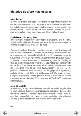 066
Aforo directo
Es el más exacto de los empleados. Consiste llenar un recipiente cuyo volumen ha
sido previamente calibrado, tomando el tiempo de llenado mediante un cronometro.
Este método solamente se emplea para caudales pequeños, o para caudales muy
grandes, cuando la instalación dispone de un depósito regulador de grandes
dimensiones es fácil emplear este método para obtener el aforo deseado.
Caudalímetro electromagnético
El funcionamiento del caudalímetro electromagnético se basa en las leyes de Faraday,
según las cuales la diferencia de tensión que crea un fluido en un campo magnético
uniforme es proporcional a la velocidad del fluido.
Para una lectura fiable del caudal es muy importante que el perfil de velocidad del
fluido en la sección de medida sea uniforme,para lo cual hay que evitar singularidades
en la conducción tales como codos, válvulas de retención, válvulas de compuerta
parcialmente cerradas, etc y en general cualquier elemento que pueda producir
turbulencias. Es conveniente instalar las válvulas de regulación del caudal aguas
abajo del caudalímetro para garantizar que el tubo medidor este perfectamente
lleno de fluido. El uso de este tipo de caudalímetros se ha extendido mucho y son
reconocidos como fiables por las normas ISO, su precisión puede llegar a 0,1 %
pudiendo utilizarse con fluidos de diversa naturaleza, (agua sucia, agua salada,
productos químicos,mezclas bifásicas de líquido y vapor,..etc) ,diferentes temperaturas,
y rango de velocidad hasta 10 m/s aproximadamente. Es importante que el fluido
a medir posea una conductividad eléctrica superior a 5 S/cm (20 S/cm para agua
desmineralizada).
Aforo por vertedero
Se puede averiguar el caudal estableciendo un vertedero de paredes delgadas sobre
un canal rectangular de dimensiones conocidas y midiendo la altura del agua sobre
la cresta del vertedero. La normativa internacional ISO 1438/1 recoge y valida las
expresiones desarrolladas por diversos autores y asociaciones internacionales
avalando los resultados obtenidos mediante este método de medida.
Métodos de aforo más usuales
Índice / Index
 