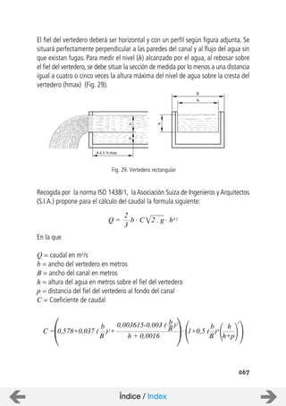 4 ó 5 h max
hp
h
b
B
067
El fiel del vertedero deberá ser horizontal y con un perfil según figura adjunta. Se
situará perfectamente perpendicular a las paredes del canal y al flujo del agua sin
que existan fugas. Para medir el nivel (h) alcanzado por el agua, al rebosar sobre
el fiel del vertedero, se debe situar la sección de medida por lo menos a una distancia
igual a cuatro o cinco veces la altura máxima del nivel de agua sobre la cresta del
vertedero (hmax) (Fig. 29).
Recogida por la norma ISO 1438/1, la Asociación Suiza de Ingenieros y Arquitectos
(S.I.A.) propone para el cálculo del caudal la formula siguiente:
En la que
Q = caudal en m3/s
b = ancho del vertedero en metros
B = ancho del canal en metros
h = altura del agua en metros sobre el fiel del vertedero
p = distancia del fiel del vertedero al fondo del canal
C = Coeficiente de caudal
Fig. 29. Vertedero rectangular
Q =
3
2
b . C 2 . g . h3/2
C =
b
B
+
0,003615-0,003 ( )2
h + 0,0016
0,578+0,037 ( )2
b
B . 1+0,5 ( )4
b
B
h
h+p
2
Índice / Index
 
