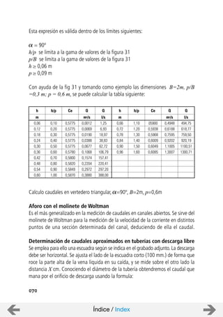 1,25 0,66 0,4948
6,93 0,72 0,6188
18,97 0,78 0,7595
38,83 0,84 0,9202
62,72 0,90 1,1005
106,79 0,96 1,3007
157,41
220,41
297,20
388,00
0,18
0,24
0,30
0,36
0,42
0,48
0,54
0,60
1,10
1,20
1,30
1,40
1,50
1,60
0,5775
0,5775
0,5775
0,5775
0,5775
0,5780
0,5800
0,5820
0,5849
0,5870
l/s m m3/sm
Q h Qh/pCeh
0,30
0,40
0,50
0,60
0,70
0,80
0,90
1,00
h/p
05900
0,5938
0,5968
0,6009
0,6049
0,6085
Ce
494,75
618,77
759,50
920,19
1100,51
1300,71
l/s
Q
0,0012
0,0069
0,0190
0,0388
0,0677
0,1068
0,1574
0,2204
0,2972
0,3880
m3/s
Q
0,12 0,20
0,06 0,10
070
Esta expresión es válida dentro de los límites siguientes:
= 90º
h/p se limita a la gama de valores de la figura 31
p/B se limita a la gama de valores de la figura 31
h 0,06 m
p 0,09 m
Con ayuda de la fig 31 y tomando como ejemplo las dimensiones B=2m, p/B
=0,3 m; p = 0,6 m, se puede calcular la tabla siguiente:
Calculo caudales en vertedero triangular, =90º, B=2m, p=0,6m
Aforo con el molinete de Woltman
Es el más generalizado en la medición de caudales en canales abiertos. Se sirve del
molinete de Woltman para la medición de la velocidad de la corriente en distintos
puntos de una sección determinada del canal, deduciendo de ella el caudal.
Determinación de caudales aproximados en tuberías con descarga libre
Se emplea para ello una escuadra según se indica en el grabado adjunto. La descarga
debe ser horizontal. Se ajusta el lado de la escuadra corto (100 mm.) de forma que
roce la parte alta de la vena liquida en su caída, y se mide sobre el otro lado la
distancia X cm. Conociendo el diámetro de la tubería obtendremos el caudal que
mana por el orificio de descarga usando la formula:
Índice / Index
 