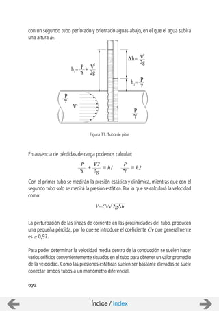 =
+ V
2
2g
h1= P
h
2
2g
Ph2=
P
P
V
V2
072
con un segundo tubo perforado y orientado aguas abajo, en el que el agua subirá
una altura h2.
En ausencia de pérdidas de carga podemos calcular:
Con el primer tubo se medirán la presión estática y dinámica, mientras que con el
segundo tubo solo se medirá la presión estática. Por lo que se calculará la velocidad
como:
La perturbación de las líneas de corriente en las proximidades del tubo, producen
una pequeña pérdida, por lo que se introduce el coeficiente Cv que generalmente
es 0,97.
Para poder determinar la velocidad media dentro de la conducción se suelen hacer
varios orificios convenientemente situados en el tubo para obtener un valor promedio
de la velocidad. Como las presiones estáticas suelen ser bastante elevadas se suele
conectar ambos tubos a un manómetro diferencial.
Figura 33. Tubo de pitot
+
P V2
2g
= h1
P
= h2
V=Cv 2g h
Índice / Index
 