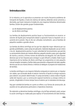005
Introducción
En la industria y en la agricultura se presentan con mucha frecuencia problemas de
transporte de líquidos a través de sistemas de tuberías, debiendo vencer presiones y
desniveles, que hacen necesario el empleo de unas maquinas hidráulicas denominadas
bombas. Existen dos grandes grupos fundamentales:
- Las de desplazamiento positivo.
- Las de efecto centrífugo.
Las bombas de desplazamiento positivo basan su funcionamiento en encerrar un
volumen de líquido para transportarlo desde la aspiración hasta la impulsión con un
aumento de la presión. Hoy en día son utilizadas normalmente para el bombeo de
pequeños caudales a grandes alturas.
Las bombas de efecto centrífugo son las que han adquirido mayor relevancia por sus
grandes posibilidades y vasto campo de aplicación, habiendo desplazado casi por entero
a las de desplazamiento positivo. Su gran velocidad de funcionamiento, que permite
su accionamiento directo por motores eléctricos, pequeño tamaño y peso, gran seguridad
de marcha y servicio y mínimo número de elementos de desgaste, han sido factores
decisivos que se han impuesto para conseguir su gran difusión y empleo. Dada la gran
importancia de las bombas de efecto centrífugo nos proponemos en este pequeño
manual recopilar conceptos y facilitar datos para ponerlos a disposición de todos aquellos
técnicos que de una manera directa o indirecta se dediquen al proyecto de instalaciones
de bombeo.
La bomba centrifuga es una maquina hidráulica compuesta en esencia por un impulsor
con alabes, que accionado desde el exterior transmite al liquido la energía necesaria
para obtener una presión determinada. El cuerpo de bomba o voluta recibe el líquido
salido del impulsor y por su construcción especial transforma su energía cinética en
presión, dirigiéndolo al mismo tiempo hacia el exterior por la tubuladura de descarga.
Hay gran variedad de bombas en cuanto se refiere a sus formas de construcción, de
acuerdo con las aplicaciones particulares o imperativos mecánicos.
Por extensión se denominan bombas centrifugas a las de flujo semiaxial y axial, aunque
la acción centrifuga es inadecuada para explicar el funcionamiento de tales bombas.
Índice / Index
 