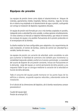 073
Los equipos de presión tienen como objeto el abastecimiento en bloques de
viviendas, apartamentos, hoteles, hospitales, fábricas, industrias, riego etc. Se trata
de un sistema muy empleado en el abastecimiento de agua a presión, sustituyendo
con ventaja la instalación de depósitos reguladores elevados.
Un equipo de presión está formado por una o más bombas acopladas en paralelo,
trabajando tanto a velocidad fija como variable, o ambas opciones simultáneamente.
En estos sistemas se intercala un depósito hidroneumático, que reduce el número
de arranques de equipo y las posibles fluctuaciones de la presión producidos en
el arranque/paro de las bombas.
Su diseño modular los hace configurables para adaptarlos a los requerimientos de
cada instalación, el número de bombas, sistema de control con velocidad fija o
variable, bomba de reserva, …etc.
Los equipos de presión con variación de velocidad, están concebidos no solo
para aumentar la fiabilidad de suministro sino también para incrementar su
rentabilidad mejorando calidad y confort en el servicio suministrado. La necesidad
del usuario de disponer de una presión constante, incluso con fluctuaciones en
la demanda, exige del equipo un control permanente de dicha presión y una
respuesta fiable lo que se consigue mediante la variación de la velocidad en
función de dicha demanda.
Todo el conjunto del equipo puede montarse en las partes bajas de los
edificios o sótanos, ocupando espacios reducidos y abaratando costes de
instalación.
En el cálculo de las dimensiones del depósito y de la bomba necesitamos conocer
previamente el
Caudal del equipo (Qe)
Presión de arranque (Pa)
Equipos de presión
Índice / Index
 
