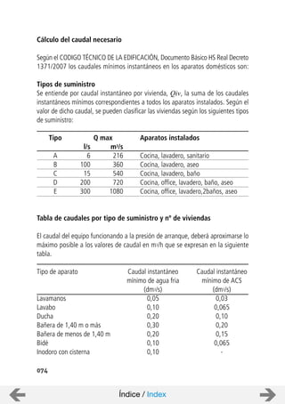 074
Cálculo del caudal necesario
Según el CODIGO TÉCNICO DE LA EDIFICACIÓN, Documento Básico HS Real Decreto
1371/2007 los caudales mínimos instantáneos en los aparatos domésticos son:
Tipos de suministro
Se entiende por caudal instantáneo por vivienda, Qiv, la suma de los caudales
instantáneos mínimos correspondientes a todos los aparatos instalados. Según el
valor de dicho caudal, se pueden clasificar las viviendas según los siguientes tipos
de suministro:
Tipo Q max Aparatos instalados
l/s m3/s
A 6 216 Cocina, lavadero, sanitario
B 100 360 Cocina, lavadero, aseo
C 15 540 Cocina, lavadero, baño
D 200 720 Cocina, office, lavadero, baño, aseo
E 300 1080 Cocina, office, lavadero,2baños, aseo
Tabla de caudales por tipo de suministro y nº de viviendas
El caudal del equipo funcionando a la presión de arranque, deberá aproximarse lo
máximo posible a los valores de caudal en m3/h que se expresan en la siguiente
tabla.
Tipo de aparato Caudal instantáneo Caudal instantáneo
mínimo de agua fria mínimo de ACS
(dm3/s) (dm3/s)
Lavamanos 0,05 0,03
Lavabo 0,10 0,065
Ducha 0,20 0,10
Bañera de 1,40 m o más 0,30 0,20
Bañera de menos de 1,40 m 0,20 0,15
Bidé 0,10 0,065
Inodoro con cisterna 0,10 -
Índice / Index
 