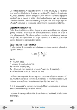 078
Las pérdidas de carga Pc se pueden estimar en un 10-15% de Hg. La presión Pr
es la presión residual mínima de salida, se considera 15m. La altura de aspiración
Ha, m.c.a. se tomará positiva o negativa (aljibe inferior o superior al equipo de
bombeo.) Ha=0 cuando el aljibe está situado al mismo nivel que el equipo
Una vez conocido el caudal instantáneo Q y las presiones de arranque y parada
(Pa y PP) necesarias, se puede pasar a determinar la capacidad de la bomba.
Depósitos hidroneumáticos
En los depósitos hidroneumáticos el agua se queda contenida en una vejiga de
goma y nunca está en contacto con la envolvente metálica exterior con lo que se
evita así su oxidación. Además como el aire no entra en contacto con el agua, no
desaparece y ello repercute en una mayor seguridad en el servicio, puesto que
suprime dispositivos especiales de inyección.
Equipo de presión velocidad fija
El volumen total de un depósito acumulador de membrana se calcula aplicando la
siguiente fórmula:
Siendo:
V= Volumen (litros)
Q = Caudal de una bomba (M3/H)
Pp = Presión parada (bares)
p = Diferencia entre presión de arranque Pa y presión de parada Pp.
Z = Nº máximo de arranques / paradas por hora.
La diferencia entre presión de parada y arranque, conviene fijarla en entorno a 1,5
bar. Cuanto mayor sea el incremento, menor será el volumen del depósito, no
obstante se acusarán más las variaciones de presión en el suministro.
El nº de arranques Z se considera como media 30 para una potencia de motor de
3 Kw. Para motores mayores reducir hasta 10.
La presión de precarga del depósito de membrana se considera 0,9 de la presión
de arranque.
V = 275
Q
Z
Pp + 1
p
Índice / Index
 