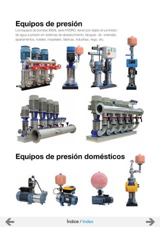 Equipos de presión domésticos
Equipos de presión
Índice / Index
Los equipos de bombeo IDEAL serie HYDRO, tienen por objeto el suministro
de agua a presión en sistemas de abastecimiento, bloques de viviendas,
apartamentos, hoteles, hospitales, fábricas, industrias, riego, etc.
 