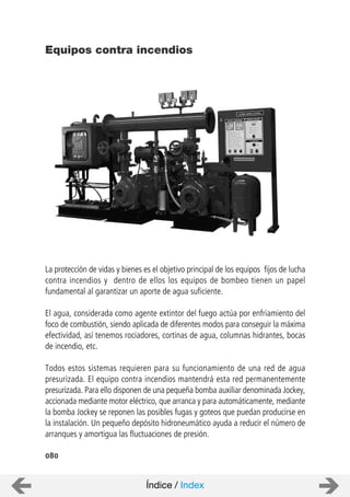 080
La protección de vidas y bienes es el objetivo principal de los equipos fijos de lucha
contra incendios y dentro de ellos los equipos de bombeo tienen un papel
fundamental al garantizar un aporte de agua suficiente.
El agua, considerada como agente extintor del fuego actúa por enfriamiento del
foco de combustión, siendo aplicada de diferentes modos para conseguir la máxima
efectividad, así tenemos rociadores, cortinas de agua, columnas hidrantes, bocas
de incendio, etc.
Todos estos sistemas requieren para su funcionamiento de una red de agua
presurizada. El equipo contra incendios mantendrá esta red permanentemente
presurizada. Para ello disponen de una pequeña bomba auxiliar denominada Jockey,
accionada mediante motor eléctrico, que arranca y para automáticamente, mediante
la bomba Jockey se reponen las posibles fugas y goteos que puedan producirse en
la instalación. Un pequeño depósito hidroneumático ayuda a reducir el número de
arranques y amortigua las fluctuaciones de presión.
Equipos contra incendios
Índice / Index
 