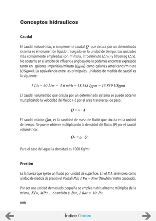 Caudal
El caudal volumétrico, o simplemente caudal Q, que circula por un determinado
sistema es el volumen de líquido trasegado en la unidad de tiempo. Las unidades
más comúnmente empleadas son m3/hora, litros/minuto (L/m) y litros/seg (L/s).
No obstante en el ámbito de influencia anglosajona lo podemos encontrar expresado
tanto en galones Imperiales/minuto (Igpm) como galones americanos/minuto
(USgpm). La equivalencia entre las principales unidades de medida de caudal es
la siguiente:
1 L/s = 60 L/m = 3,6 m3/h = 13,148 Igpm = 15,839 USgpm
El caudal volumétrico que circula por un determinado sistema se puede obtener
multiplicando la velocidad del fluido (v) por el área transversal de paso:
El caudal másico Qm, es la cantidad de masa de fluido que circula en la unidad
de tiempo. Se puede obtener multiplicando la densidad del fluido ( ) por el caudal
volumétrico:
Para el caso del agua la densidad es 1000 Kg/m3
Presión
Es la fuerza que ejerce un fluido por unidad de superficie. En el S.I. se emplea como
unidad de medida de presión el Pascal (Pa); 1 Pa = N/m2 (Newton / metro cuadrado).
Por ser una unidad demasiado pequeña se emplea habitualmente múltiplos de la
misma, KPa, MPa,…o también el Bar, 1 Bar = 105 Pa.
006
Conceptos hidraulicos
Q = v . A
Qm = . Q
Índice / Index
 