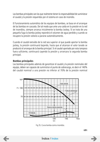 081
Las bombas principales son las que realmente tienen la responsabilidad de suministrar
el caudal y la presión requeridos por el sistema en caso de incendio.
El funcionamiento automático de los equipos de bombeo, se basa en el arranque
de las bombas en cascada. De tal modo que ante una caída en la presión en la red
de incendios, siempre arranca inicialmente la bomba Jockey. Si se trata de una
pequeña fuga la bomba jockey repondrá el volumen de agua perdido y cuando se
recupere la presión volverá a pararse automáticamente.
Cuando el caudal extraído de la red sea superior al que puede aportar la bomba
jockey, la presión continuará bajando, hasta que al alcanzar el valor tarado se
producirá el arranque de la bomba principal. Si el caudal aportado por esta tampoco
fuera suficiente, continuará cayendo la presión y arrancara la segunda bomba
principal.
Bombas principales
Las bombas principales además de garantizar el caudal y la presión nominales del
equipo, deben ser capaces de suministrar el punto de sobrecarga, es decir el 140%
del caudal nominal a una presión no inferior al 70% de la presión nominal
Potencia máxima absorbida
Punto nominal
100
Punto de sobrecarga
POTENCIA
140 %Q
Qn
%P
100
70
Pn
Fig 35. Curva bomba contra incendios
Índice / Index
 