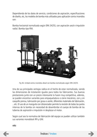 082
Dependiendo de los datos de servicio, condiciones de aspiración, especificaciones
de diseño, etc, los modelos de bomba más utilizados para aplicación contra incendios
son:
Bomba horizontal normalizada según DIN 24255, con aspiración axial e impulsión
radial. Bomba tipo RNI.
Una de sus principales ventajas radica en el hecho de estar normalizada, siendo
las dimensiones de instalación iguales para todos los fabricantes. Sus buenas
prestaciones junto con un precio interesante la hacen muy competitiva, además,
se pueden encontrar variantes para empaquetadura o cierre mecánico, con y sin
casquillo prensa, lubricación por grasa o aceite, diferentes materiales de fabricación,
...etc. El uso de un manguito con distanciador permite la revisión de todas las partes
internas de la bomba sin necesidad de desembridar el cuerpo de bomba de las
tuberías de aspiración e impulsión ni desplazar el motor.
Según cual sea la normativa de fabricación del equipo se pueden utilizar también
sus variantes monoblock RFI y GNI.
Fig 36. Unidad contra incendios diesel con bomba normalizada según DIN 24255
Índice / Index
 