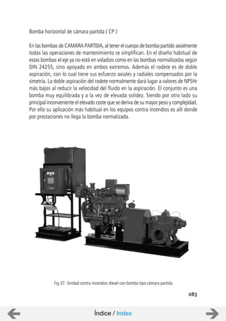 083
Bomba horizontal de cámara partida ( CP )
En las bombas de CAMARA PARTIDA, al tener el cuerpo de bomba partido axialmente
todas las operaciones de mantenimiento se simplifican. En el diseño habitual de
estas bombas el eje ya no está en voladizo como en las bombas normalizadas según
DIN 24255, sino apoyado en ambos extremos. Además el rodete es de doble
aspiración, con lo cual tiene sus esfuerzo axiales y radiales compensados por la
simetría. La doble aspiración del rodete normalmente dará lugar a valores de NPSHr
más bajos al reducir la velocidad del fluido en la aspiración. El conjunto es una
bomba muy equilibrada y a la vez de elevada solidez. Siendo por otro lado su
principal inconveniente el elevado coste que se deriva de su mayor peso y complejidad.
Por ello su aplicación más habitual en los equipos contra incendios es allí donde
por prestaciones no llega la bomba normalizada.
Fig 37. Unidad contra incendios diesel con bomba tipo cámara partida
Índice / Index
 