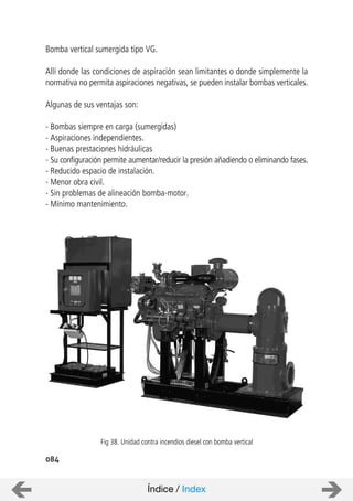 084
Bomba vertical sumergida tipo VG.
Allí donde las condiciones de aspiración sean limitantes o donde simplemente la
normativa no permita aspiraciones negativas, se pueden instalar bombas verticales.
Algunas de sus ventajas son:
- Bombas siempre en carga (sumergidas)
- Aspiraciones independientes.
- Buenas prestaciones hidráulicas
- Su configuración permite aumentar/reducir la presión añadiendo o eliminando fases.
- Reducido espacio de instalación.
- Menor obra civil.
- Sin problemas de alineación bomba-motor.
- Mínimo mantenimiento.
Fig 38. Unidad contra incendios diesel con bomba vertical
Índice / Index
 