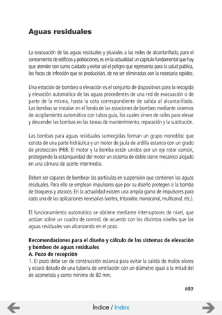 La evacuación de las aguas residuales y pluviales a las redes de alcantarillado, para el
saneamiento de edificios y poblaciones,es en la actualidad un capitulo fundamental que hay
que atender con sumo cuidado y evitar así el peligro que representa para la salud pública,
los focos de infección que se producirían, de no ser eliminadas con la necesaria rapidez.
Una estación de bombeo o elevación es el conjunto de dispositivos para la recogida
y elevación automática de las aguas procedentes de una red de evacuación o de
parte de la misma, hasta la cota correspondiente de salida al alcantarillado.
Las bombas se instalan en el fondo de las estaciones de bombeo mediante sistemas
de acoplamiento automático con tubos guía, los cuales sirven de raíles para elevar
y descender las bombas en las tareas de mantenimiento, reparación y la sustitución.
Las bombas para aguas residuales sumergidas forman un grupo monobloc que
consta de una parte hidráulica y un motor de jaula de ardilla estanco con un grado
de protección IP68. El motor y la bomba están unidos por un eje rotor común,
protegiendo la estanqueidad del motor un sistema de doble cierre mecánico alojado
en una cámara de aceite intermedia.
Deben ser capaces de bombear las partículas en suspensión que contienen las aguas
residuales. Para ello se emplean impulsores que por su diseño protegen a la bomba
de bloqueos y atascos. En la actualidad existen una amplia gama de impulsores para
cada una de las aplicaciones necesarias (vortex,triturador,monocanal,multicanal,etc.).
El funcionamiento automático se obtiene mediante interruptores de nivel, que
actúan sobre un cuadro de control, de acuerdo con los distintos niveles que las
aguas residuales van alcanzando en el pozo.
Recomendaciones para el diseño y cálculo de los sistemas de elevación
y bombeo de aguas residuales
A. Pozo de recepción
1. El pozo debe ser de construcción estanca para evitar la salida de malos olores
y estará dotado de una tubería de ventilación con un diámetro igual a la mitad del
de acometida y como mínimo de 80 mm.
Aguas residuales
087
Índice / Index
 