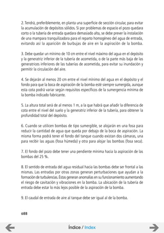 088
2.Tendrá, preferiblemente, en planta una superficie de sección circular, para evitar
la acumulación de depósitos sólidos. Si por problemas de espacio el pozo quedara
corto o la tubería de entrada quedara demasiado alta, se debe prever la instalación
de una mampara tranquilizadora para el reparto homogéneo del agua de entrada,
evitando así la aparición de burbujas de aire en la aspiración de la bomba.
3. Debe quedar un mínimo de 10 cm entre el nivel máximo del agua en el depósito
y la generatriz inferior de la tubería de acometida, o de la parte más baja de las
generatrices inferiores de las tuberías de acometida, para evitar su inundación y
permitir la circulación del aire.
4. Se dejarán al menos 20 cm entre el nivel mínimo del agua en el depósito y el
fondo para que la boca de aspiración de la bomba esté siempre sumergida, aunque
esta cota podrá variar según requisitos específicos de la sumergencia mínima de
la bomba indicado fabricante.
5. La altura total será de al menos 1 m, a la que habrá que añadir la diferencia de
cota entre el nivel del suelo y la generatriz inferior de la tubería, para obtener la
profundidad total del depósito.
6. Cuando se utilicen bombas de tipo sumergible, se alojarán en una fosa para
reducir la cantidad de agua que queda por debajo de la boca de aspiración. La
misma forma podrá tener el fondo del tanque cuando existan dos cámaras, una
para recibir las aguas (fosa húmeda) y otra para alojar las bombas (fosa seca).
7. El fondo del pozo debe tener una pendiente mínima hacia la aspiración de las
bombas del 25 %.
8. El sentido de entrada del agua residual hacia las bombas debe ser frontal a las
mismas. Las entradas por otras zonas generan perturbaciones que ayudan a la
formación de turbulencias.Éstas generan anomalías en su funcionamiento aumentando
el riesgo de cavitación y vibraciones en la bomba. La ubicación de la tubería de
entrada debe estar lo más lejos posible de la aspiración de la bomba.
9. El caudal de entrada de aire al tanque debe ser igual al de la bomba.
Índice / Index
 