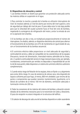 089
B. Dispositivos de elevación y control
1.Las bombas tendrán un diseño que garantice una protección adecuada contra
las materias sólidas en suspensión en el agua.
2.Para controlar la marcha y parada de la bomba se utilizarán interruptores de
nivel. Se instalará además un nivel de alarma por encima del nivel superior y otro
de seguridad por debajo del nivel de paro. El paro debe estar lo más bajo posible
para que la velocidad del caudal aumente hacia el final del ciclo de bombeo,
respetando la sumergencia de refrigeración del motor y evitar la entrada de aire
en la aspiración de la bomba.
3.Si las bombas son dos o más, se multiplicará proporcionalmente el número de
interruptores. Se añadirá, además un dispositivo electrónico de control para alternar
el funcionamiento de las bombas con el fin de mantenerlas en igual estado de uso,
con un funcionamiento de las bombas secuencial.
4.El suministro eléctrico debe proporcionar un nivel adecuado de seguridad y
continuidad de servicio, y debe ser compatible con las características de los equipos
(frecuencia, tensión de alimentación, intensidad máxima admisible de las líneas,
etc.). Cuando la continuidad del servicio lo haga necesario (para evitar, por ejemplo,
inundaciones, contaminación por vertidos no depurados o imposibilidad de uso de
la red de evacuación), debe disponerse un sistema de suministro eléctrico autónomo
complementario.
5.Cuando exista riesgo de flotación de los equipos, éstos se fijarán a su alojamiento
para evitar dicho riesgo. En caso de existencia de cámara seca, ésta dispondrá de
espacio suficiente para que haya, al menos, 600 mm alrededor y por encima de las
partes o componentes que puedan necesitar mantenimiento. Igualmente, se le
dotará de sumidero de al menos 100 mm de diámetro, ventilación adecuada e
iluminación mínima de 200 lux.
6.Todas las conexiones de las tuberías del sistema de bombeo y elevación estarán
dotadas de los elementos necesarios para la no transmisión de ruidos y vibraciones.
El pozo de recepción no estará integrado en la estructura del edificio.
7.El colector de descarga de cada una de las bombas dispondrá en orden ascendente
Índice / Index
 