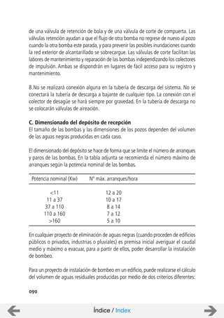 090
de una válvula de retención de bola y de una válvula de corte de compuerta. Las
válvulas retención ayudan a que el flujo de otra bomba no regrese de nuevo al pozo
cuando la otra bomba este parada, y para prevenir las posibles inundaciones cuando
la red exterior de alcantarillado se sobrecargue. Las válvulas de corte facilitan las
labores de mantenimiento y reparación de las bombas independizando los colectores
de impulsión. Ambas se dispondrán en lugares de fácil acceso para su registro y
mantenimiento.
8.No se realizará conexión alguna en la tubería de descarga del sistema. No se
conectará la tubería de descarga a bajante de cualquier tipo. La conexión con el
colector de desagüe se hará siempre por gravedad. En la tubería de descarga no
se colocarán válvulas de aireación.
C. Dimensionado del depósito de recepción
El tamaño de las bombas y las dimensiones de los pozos dependen del volumen
de las aguas negras producidas en cada caso.
El dimensionado del depósito se hace de forma que se limite el número de arranques
y paros de las bombas. En la tabla adjunta se recomienda el número máximo de
arranques según la potencia nominal de las bombas.
Potencia nominal (Kw) Nº máx. arranques/hora
<11 12 a 20
11 a 37 10 a 17
37 a 110 8 a 14
110 a 160 7 a 12
>160 5 a 10
En cualquier proyecto de eliminación de aguas negras (cuando proceden de edificios
públicos o privados, industrias o pluviales) es premisa inicial averiguar el caudal
medio y máximo a evacuar, para a partir de ellos, poder desarrollar la instalación
de bombeo.
Para un proyecto de instalación de bombeo en un edificio, puede realizarse el cálculo
del volumen de aguas residuales producidas por medio de dos criterios diferentes:
Índice / Index
 
