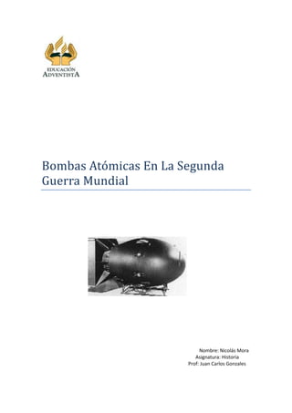 Bombas Atómicas En La Segunda
Guerra Mundial




                            Nombre: Nicolás Mora
                          Asignatura: Historia
                       Prof: Juan Carlos Gonzales
 