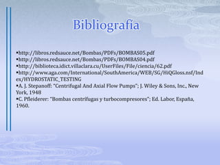 Prueba HidrostáticaConsiste en someter a una presión determinada la pieza que va a estar en contacto con un líquido a presión, por un lado, y por el otro, con la presión atmosférica. Este es el caso de las carcasas, cabezas de succión, etc., las que deben ser probadas, pero no así los impulsores ni los tazones de una bomba de pozo profundo que trabajan ahogadosLa prueba se efectúa introduciendo agua a presión y manteniendo ésta durante un tiempo determinado, según el tipo de bomba.  Una regla general es someter las piezas al doble de la presión de operación por un espacio de tiempo que pueda llegar hasta 30 minutos. Es obvio que si hay un defecto la fuga se manifiesta inmediatamente.  