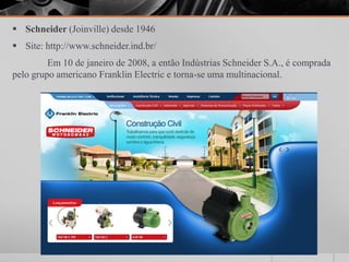  Schneider (Joinville) desde 1946
 Site: http://www.schneider.ind.br/
         Em 10 de janeiro de 2008, a então Indústrias Schneider S.A., é comprada
pelo grupo americano Franklin Electric e torna-se uma multinacional.
 