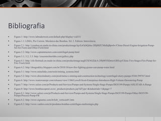 Bibliografia
   Figura 1: http://www.labradorwest.com/default.php?display=cid331
   Figura 1.1: LIMA, Pio Correia. Mecânica das Bombas. Ed. 2. Editora: Interciência.
   Figura 2.1: http://yzsuhua.en.made-in-china.com/productimage/lqvEoOybQshu-2f0j00ZCMtdIqBpwbv/China-Diesel-Engine-Irrigation-Pump-
    Set-for-Farm-and-Other-Field.html
   Figura 2.2: http://www.captaintractors.com/centrifugal-pump.html
   Figura 3.1; 3.2; 3.3: http://essesstechnofabs.com/gallery.php
   Figura 4.1: http://cfe-firetruck.en.made-in-china.com/productimage/aegECKNGZdcA-2f0j00YKbtruvGREcp/China-Two-Stages-Fire-Pump-for-
    Fire-Truck.html
   Figura 4.2: http://dougoakley.blogspot.com.br/2010/10/new-fire-fighting-gizmo-can-pump-water.html
   Figura 5.1: http://www.minelinks.com/tools/mining_systems.html
   Figura 5.2: http://www.directindustry.com/prod/metso-s-mining-and-construction-technology/centrifugal-slurry-pumps-9344-599767.html
   Figura 6: http://www.wastewaterpr.com/releases/view/1306/Lowell-Scott-Enterprises-Introduces-High-Volume-Dewatering-Pump
   Figura 7: http://www.sulzer.com/pt/Products-and-Services/Pumps-and-Systems/Single-Stage-Pumps/ISO5199-Pumps/AHLSTAR-A-Range
   Figura 8: http://www.bombascaprari.es/es/_products/products.jsp?idType=&industriale=1&page=7
   Figura 8.1: http://www.sulzer.com/pt/Products-and-Services/Pumps-and-Systems/Single-Stage-Pumps/ISO5199-Pumps/Other-ISO5199-
    Pumps/Process-Pump-FB
   Figura 8.2: http://www.signartec.com.br/ksb_verticais01.htm
   Figura 8.3: http://www.vanbro.com.br/produtos-bombas-centrifugas-multiestagio.php
 