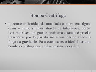 Bomba Centrífuga
 Locomover líquidos de uma lado a outro em alguns
  casos é muito simples através de tubulações, porém
  isso pode ser um grande problema quando é preciso
  transportar por longas distâncias ou mesmo vencer a
  força da gravidade. Para estes casos o ideal é ter uma
  bomba centrífuga que dará a pressão necessária.
 