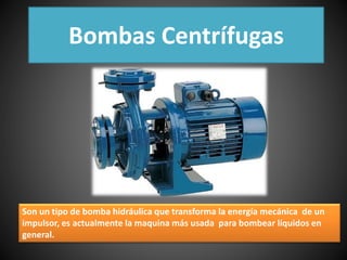 Bombas Centrífugas 
Son un tipo de bomba hidráulica que transforma la energía mecánica de un 
impulsor, es actualmente la maquina más usada para bombear líquidos en 
general. 
 