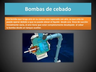 Bombas de cebado 
Una bomba que tenga aire en su coraza esta taponada con aire, ya que esta no 
puede operar debido a que no puede elevar el liquido desde una línea de succión 
inicialmente vacía, el aire tiene que estar completamente desalojado al cebar 
la bomba desde un tanque auxiliar. 
 