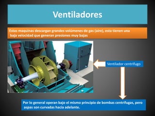Ventiladores 
Estas maquinas descargan grandes volúmenes de gas (aire), esta tienen una 
baja velocidad que generan presiones muy bajas 
Ventilador centrifugo 
Por lo general operan bajo el mismo principio de bombas centrifugas, pero 
aspas son curvadas hacia adelante. 
 