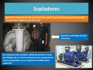 Sopladores 
Aparatos rotatorios de alta velocidad que usan la fuerza centrifuga para desarrollar 
una presión máxima cerca de 2 atm. 
Soplador centrifugo de alta 
eficiencia 
Las relaciones de entrada y salida de presión si esta 
por debajo de 3 o 4 el incremento en la temperatura 
no es tan grande y no se requieren medidas para 
reducirlo. 
 